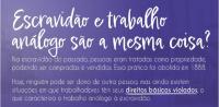 Arte com a seguinte pergunta: Escravidão e trabalhop análogo são a mesma coisa? Na escravidão do passado, pessoas eram tratadas como propriedade, podemos ser compradas e vendidas. Essa prática foi abolida e, 1888. Hoje, ninguém pode ser dono de outra pessoa, mas ainda existem situações em que trabalhapdres têm seus DIREITOS BÁSICOS VIOLADOS, o que caracteriza o trabalho análogo à escravidão.