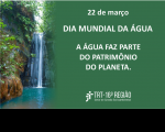Imagem em fundo predominantemente verde, com uma queda d'àgua, vegetação natural, informações do Dia Mundial da Água, 22 de março, a frase "A ÁGUA FAZ PARTE DO PATRIMÔNIO DO PLANETA", e abaixo a logomarca da Justiça do Trabalho no Maranhão
